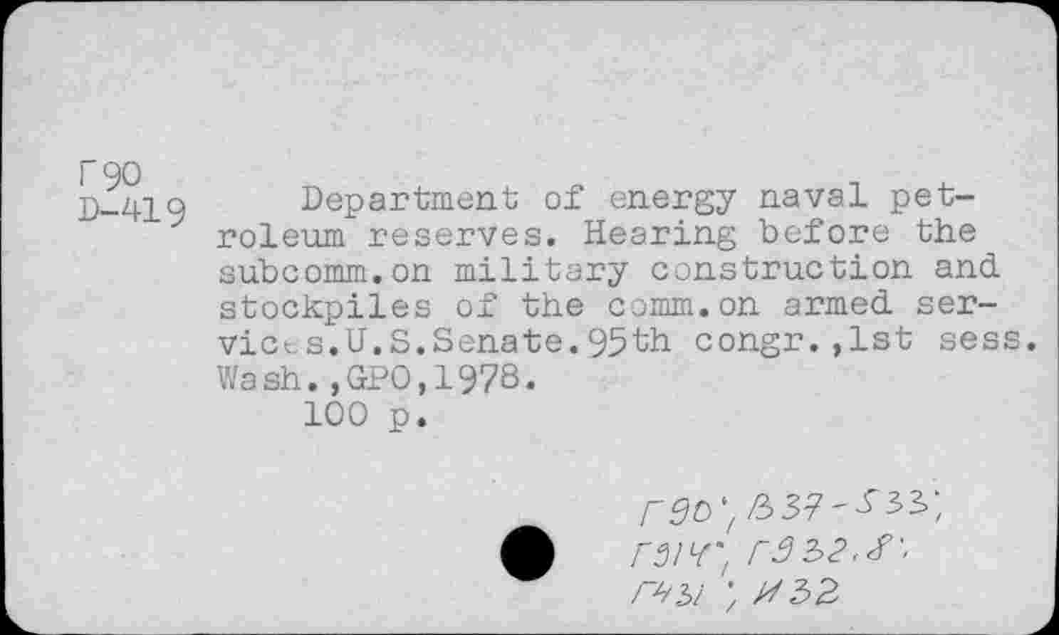 ﻿F90
D-419
Department of energy naval petroleum reserves. Hearing before the subcomm.on military construction and stockpiles of the comm.on armed ser-vices.U.S.Senate.95th congr.,1st sess. Wash.,GPO,19?S.
100 p.
rgc>
rW/ r32>2<^'' r^i ; //32